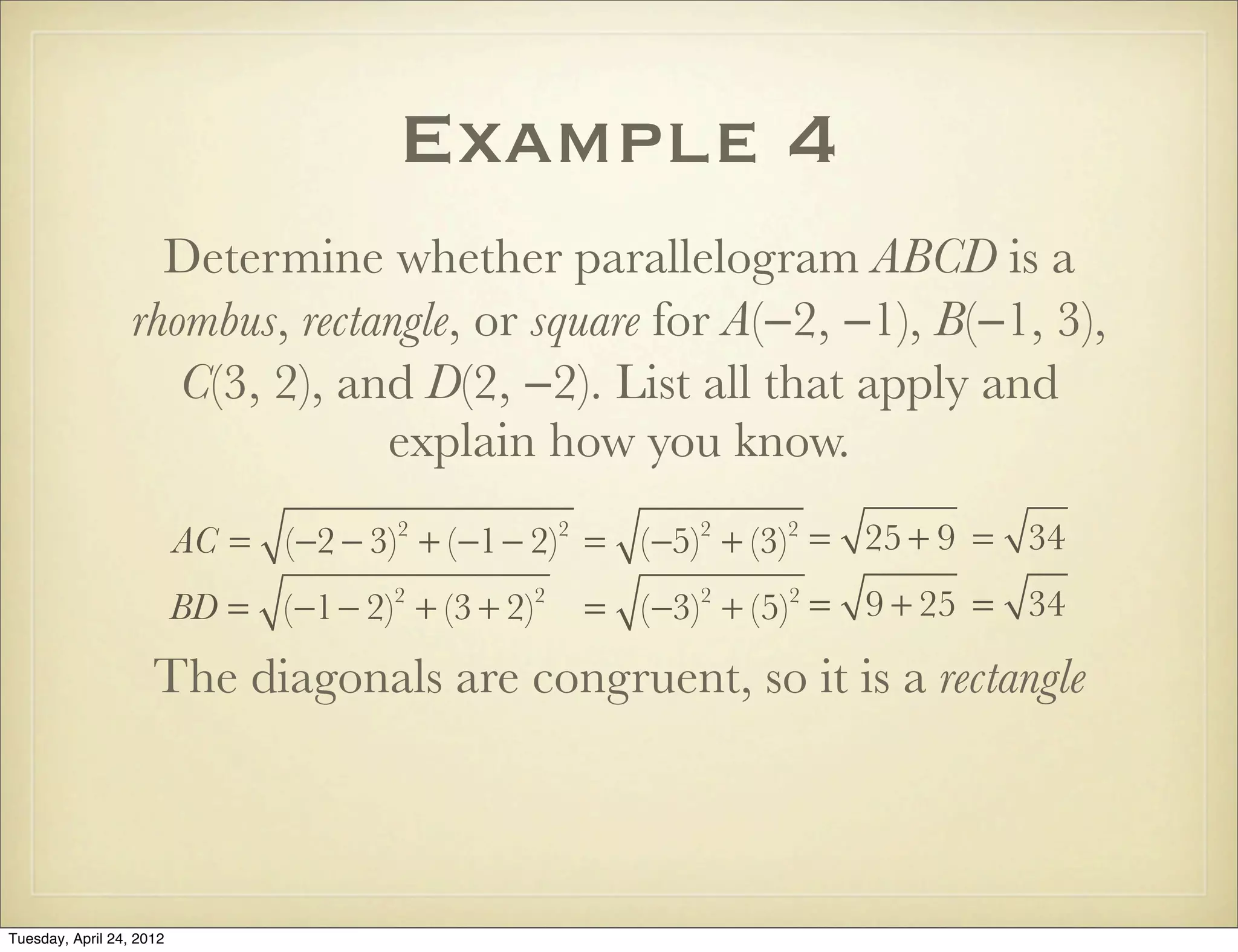 Example 4
Determine whether parallelogram ABCD is a
rhombus, rectangle, or square for A(−2, −1), B(−1, 3),
C(3, 2), and D(2, −2). List all that apply and
explain how you know.
AC = (−2 − 3)2
+ (−1− 2)2
= (−5)2
+ (−3)2
= 25 + 9 = 34
BD = (−1− 2)2
+ (3 + 2)2
= (−3)2
+ (5)2
= 9 + 25 = 34
The diagonals are congruent, so it is a rectangle
Tuesday, April 29, 14
 