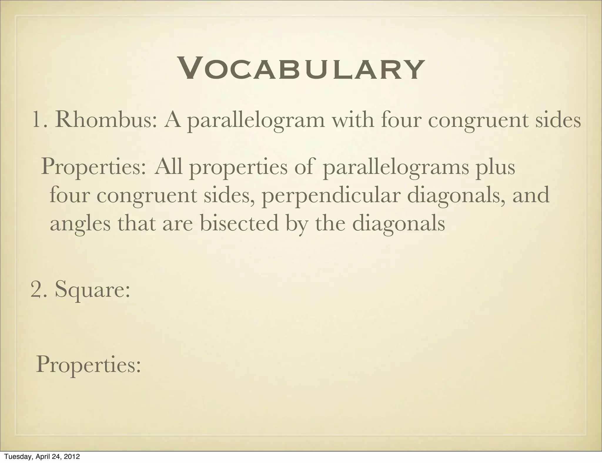Vocabulary
1. Rhombus: A parallelogram with four congruent sides
Properties: All properties of parallelograms plus
four congruent sides, perpendicular diagonals, and
angles that are bisected by the diagonals
2. Square:
Properties:
Tuesday, April 29, 14
 