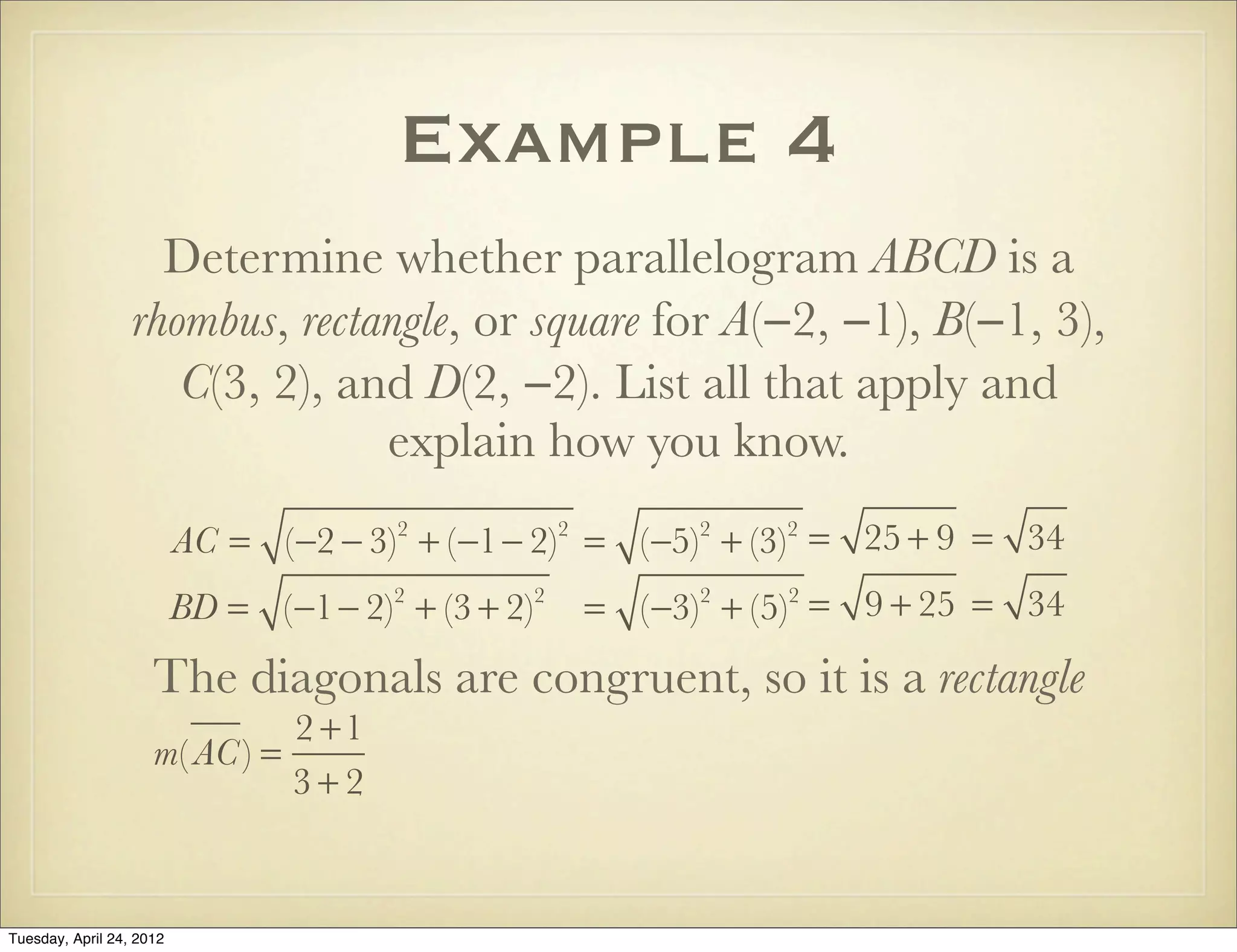 Example 4
Determine whether parallelogram ABCD is a
rhombus, rectangle, or square for A(−2, −1), B(−1, 3),
C(3, 2), and D(2, −2). List all that apply and
explain how you know.
AC = (−2 − 3)2
+ (−1− 2)2
= (−5)2
+ (−3)2
= 25 + 9 = 34
BD = (−1− 2)2
+ (3 + 2)2
= (−3)2
+ (5)2
= 9 + 25 = 34
The diagonals are congruent, so it is a rectangle
m( AC) =
2 +1
3 + 2
Tuesday, April 29, 14
 