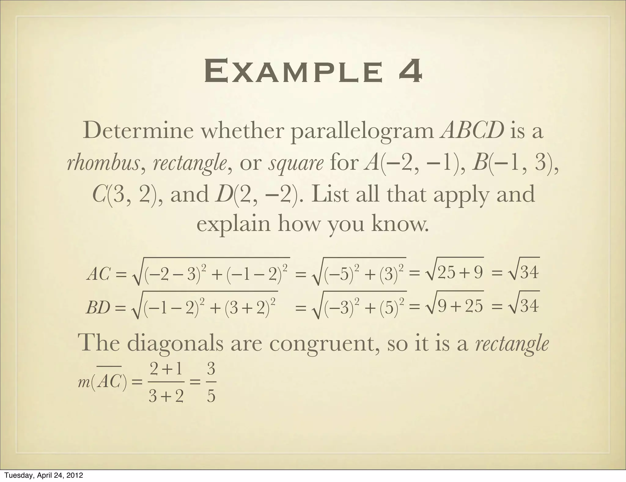 Example 4
Determine whether parallelogram ABCD is a
rhombus, rectangle, or square for A(−2, −1), B(−1, 3),
C(3, 2), and D(2, −2). List all that apply and
explain how you know.
AC = (−2 − 3)2
+ (−1− 2)2
= (−5)2
+ (−3)2
= 25 + 9 = 34
BD = (−1− 2)2
+ (3 + 2)2
= (−3)2
+ (5)2
= 9 + 25 = 34
The diagonals are congruent, so it is a rectangle
m( AC) =
2 +1
3 + 2
=
3
5
Tuesday, April 29, 14
 