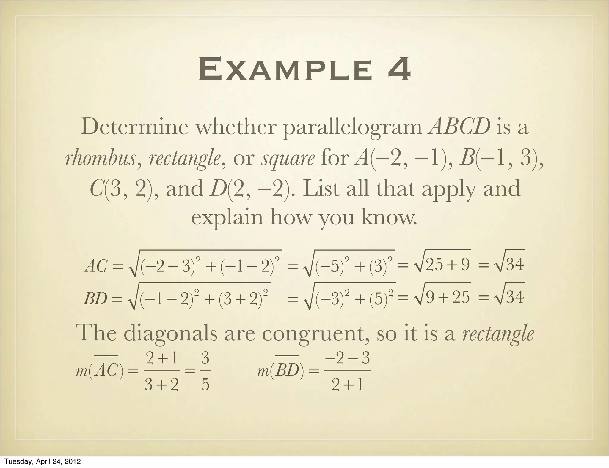 Example 4
Determine whether parallelogram ABCD is a
rhombus, rectangle, or square for A(−2, −1), B(−1, 3),
C(3, 2), and D(2, −2). List all that apply and
explain how you know.
AC = (−2 − 3)2
+ (−1− 2)2
= (−5)2
+ (−3)2
= 25 + 9 = 34
BD = (−1− 2)2
+ (3 + 2)2
= (−3)2
+ (5)2
= 9 + 25 = 34
The diagonals are congruent, so it is a rectangle
m( AC) =
2 +1
3 + 2
=
3
5
m(BD) =
−2 − 3
2 +1
Tuesday, April 29, 14
 
