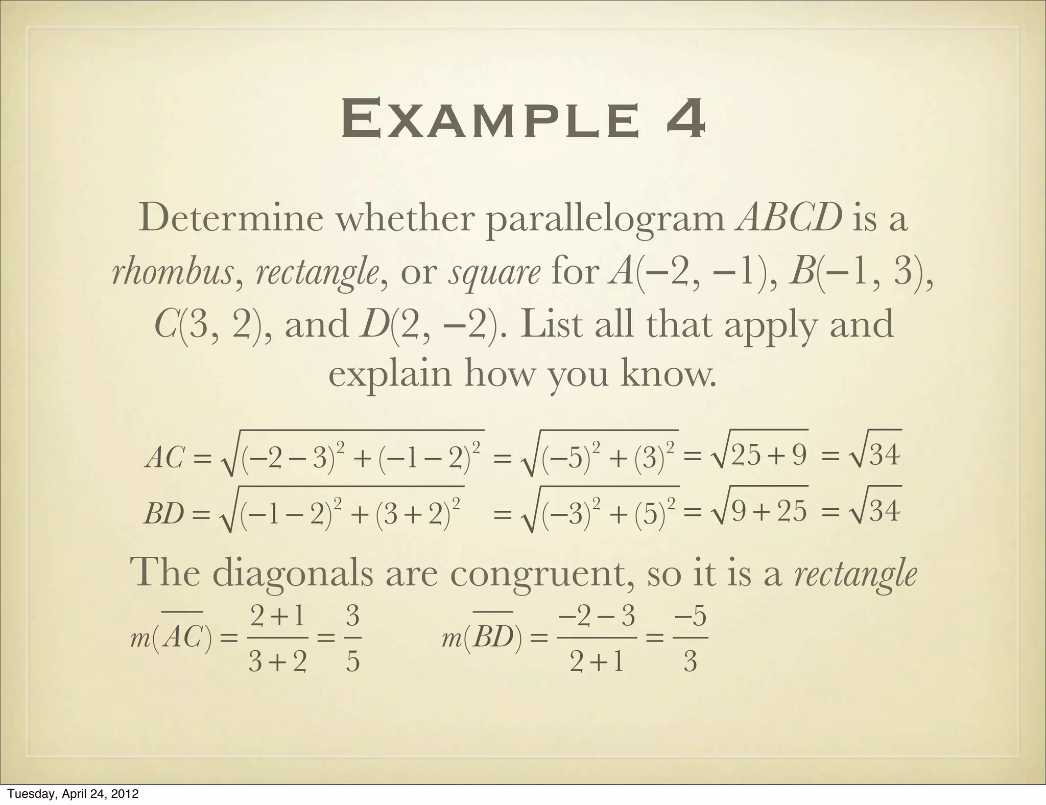 Example 4
Determine whether parallelogram ABCD is a
rhombus, rectangle, or square for A(−2, −1), B(−1, 3),
C(3, 2), and D(2, −2). List all that apply and
explain how you know.
AC = (−2 − 3)2
+ (−1− 2)2
= (−5)2
+ (−3)2
= 25 + 9 = 34
BD = (−1− 2)2
+ (3 + 2)2
= (−3)2
+ (5)2
= 9 + 25 = 34
The diagonals are congruent, so it is a rectangle
m( AC) =
2 +1
3 + 2
=
3
5
m(BD) =
−2 − 3
2 +1
=
−5
3
Tuesday, April 29, 14
 