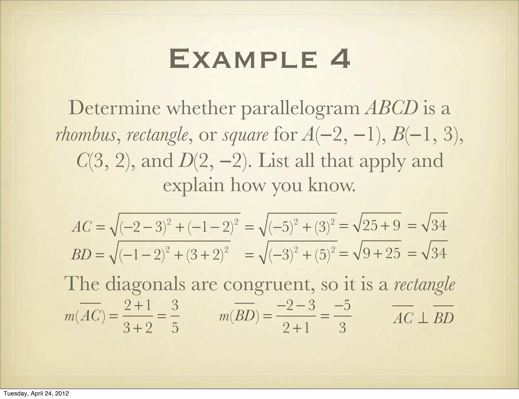 Example 4
Determine whether parallelogram ABCD is a
rhombus, rectangle, or square for A(−2, −1), B(−1, 3),
C(3, 2), and D(2, −2). List all that apply and
explain how you know.
AC = (−2 − 3)2
+ (−1− 2)2
= (−5)2
+ (−3)2
= 25 + 9 = 34
BD = (−1− 2)2
+ (3 + 2)2
= (−3)2
+ (5)2
= 9 + 25 = 34
The diagonals are congruent, so it is a rectangle
m( AC) =
2 +1
3 + 2
=
3
5
m(BD) =
−2 − 3
2 +1
=
−5
3
AC ⊥ BD
Tuesday, April 29, 14
 