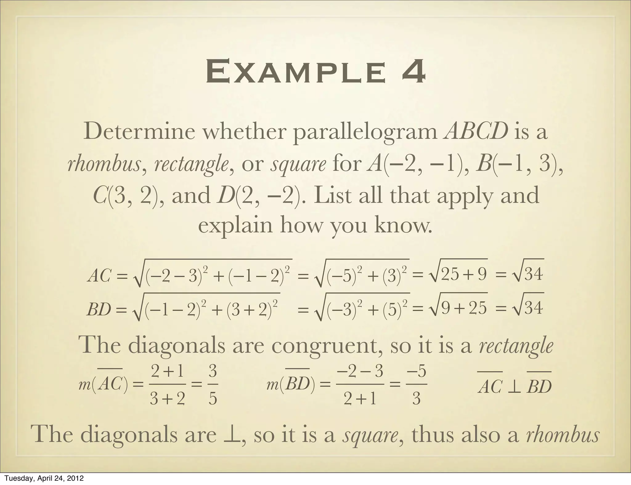 Example 4
Determine whether parallelogram ABCD is a
rhombus, rectangle, or square for A(−2, −1), B(−1, 3),
C(3, 2), and D(2, −2). List all that apply and
explain how you know.
AC = (−2 − 3)2
+ (−1− 2)2
= (−5)2
+ (−3)2
= 25 + 9 = 34
BD = (−1− 2)2
+ (3 + 2)2
= (−3)2
+ (5)2
= 9 + 25 = 34
The diagonals are congruent, so it is a rectangle
m( AC) =
2 +1
3 + 2
=
3
5
m(BD) =
−2 − 3
2 +1
=
−5
3
AC ⊥ BD
The diagonals are ⊥, so it is a rhombus, thus also a square.
Tuesday, April 29, 14
 