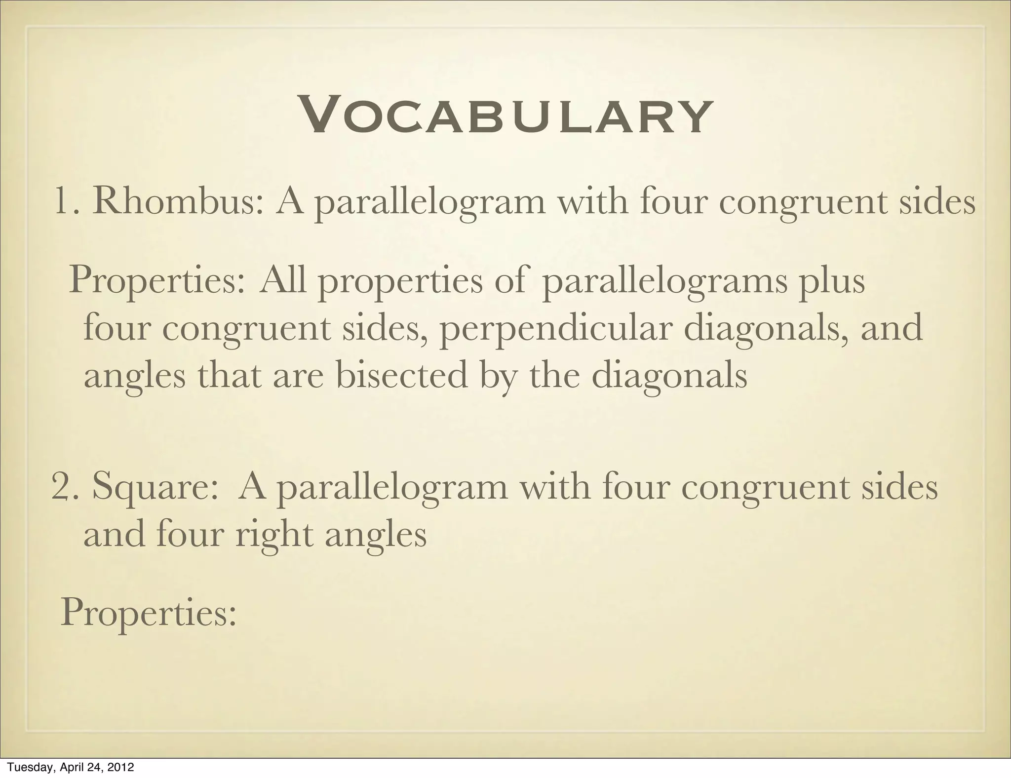 Vocabulary
1. Rhombus: A parallelogram with four congruent sides
Properties: All properties of parallelograms plus
four congruent sides, perpendicular diagonals, and
angles that are bisected by the diagonals
2. Square: A parallelogram with four congruent sides
and four right angles
Properties:
Tuesday, April 29, 14
 