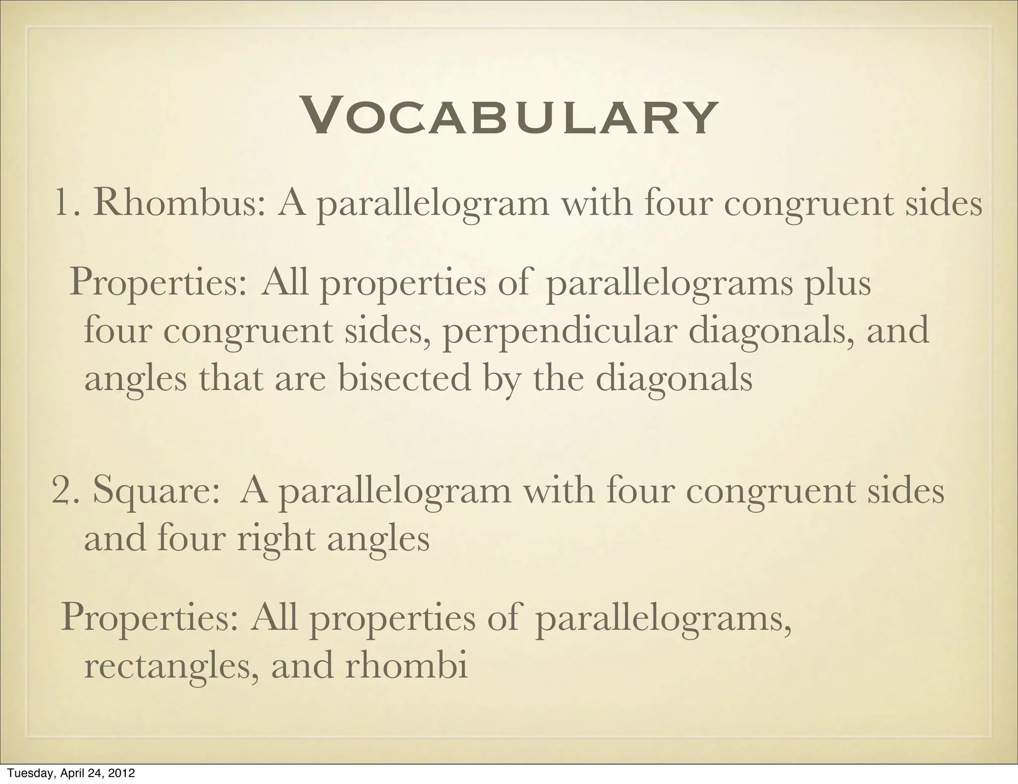 Vocabulary
1. Rhombus: A parallelogram with four congruent sides
Properties: All properties of parallelograms plus
four congruent sides, perpendicular diagonals, and
angles that are bisected by the diagonals
2. Square: A parallelogram with four congruent sides
and four right angles
Properties: All properties of parallelograms,
rectangles, and rhombi
Tuesday, April 29, 14
 