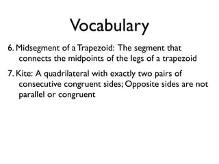 Vocabulary
6. Midsegment of a Trapezoid: The segment that
connects the midpoints of the legs of a trapezoid
7. Kite: A quadrilateral with exactly two pairs of
consecutive congruent sides; Opposite sides are not
parallel or congruent
 