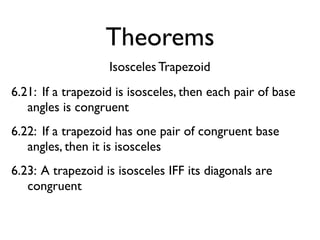 Theorems
Isosceles Trapezoid
6.21: If a trapezoid is isosceles, then each pair of base
angles is congruent
6.22: If a trapezoid has one pair of congruent base
angles, then it is isosceles
6.23: A trapezoid is isosceles IFF its diagonals are
congruent
 