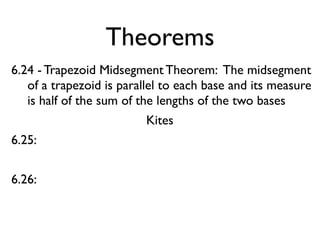 Theorems
6.24 - Trapezoid Midsegment Theorem: The midsegment
of a trapezoid is parallel to each base and its measure
is half of the sum of the lengths of the two bases
Kites
6.25:
6.26:
 