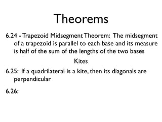Theorems
6.24 - Trapezoid Midsegment Theorem: The midsegment
of a trapezoid is parallel to each base and its measure
is half of the sum of the lengths of the two bases
Kites
6.25: If a quadrilateral is a kite, then its diagonals are
perpendicular
6.26:
 