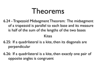 Theorems
6.24 - Trapezoid Midsegment Theorem: The midsegment
of a trapezoid is parallel to each base and its measure
is half of the sum of the lengths of the two bases
Kites
6.25: If a quadrilateral is a kite, then its diagonals are
perpendicular
6.26: If a quadrilateral is a kite, then exactly one pair of
opposite angles is congruent
 