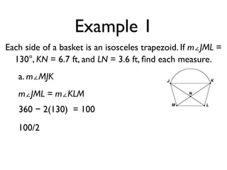 Example 1
Each side of a basket is an isosceles trapezoid. If m∠JML =
130°, KN = 6.7 ft, and LN = 3.6 ft, ﬁnd each measure.
a. m∠MJK
m∠JML = m∠KLM
360 − 2(130) = 100
100/2
 