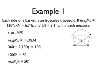Example 1
Each side of a basket is an isosceles trapezoid. If m∠JML =
130°, KN = 6.7 ft, and LN = 3.6 ft, ﬁnd each measure.
a. m∠MJK
m∠JML = m∠KLM
360 − 2(130) = 100
100/2 = 50
m∠MJK = 50°
 