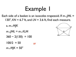 Example 1
Each side of a basket is an isosceles trapezoid. If m∠JML =
130°, KN = 6.7 ft, and LN = 3.6 ft, ﬁnd each measure.
a. m∠MJK
m∠JML = m∠KLM
360 − 2(130) = 100
100/2 = 50
m∠MJK = 50°
or
 