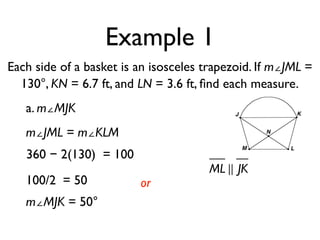 Example 1
Each side of a basket is an isosceles trapezoid. If m∠JML =
130°, KN = 6.7 ft, and LN = 3.6 ft, ﬁnd each measure.
a. m∠MJK
m∠JML = m∠KLM
360 − 2(130) = 100
100/2 = 50
m∠MJK = 50°
or
ML ! JK
 
