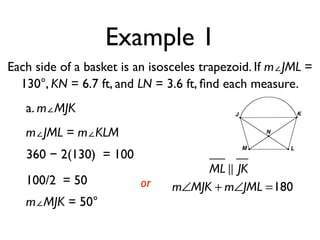 Example 1
Each side of a basket is an isosceles trapezoid. If m∠JML =
130°, KN = 6.7 ft, and LN = 3.6 ft, ﬁnd each measure.
a. m∠MJK
m∠JML = m∠KLM
360 − 2(130) = 100
100/2 = 50
m∠MJK = 50°
or
ML ! JK
m∠MJK + m∠JML =180
 