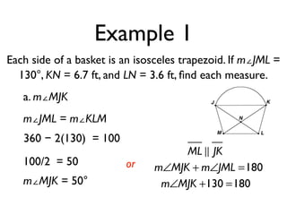 Example 1
Each side of a basket is an isosceles trapezoid. If m∠JML =
130°, KN = 6.7 ft, and LN = 3.6 ft, ﬁnd each measure.
a. m∠MJK
m∠JML = m∠KLM
360 − 2(130) = 100
100/2 = 50
m∠MJK = 50°
or
ML ! JK
m∠MJK + m∠JML =180
m∠MJK +130 =180
 