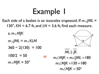 Example 1
Each side of a basket is an isosceles trapezoid. If m∠JML =
130°, KN = 6.7 ft, and LN = 3.6 ft, ﬁnd each measure.
a. m∠MJK
m∠JML = m∠KLM
360 − 2(130) = 100
100/2 = 50
m∠MJK = 50°
or
ML ! JK
m∠MJK + m∠JML =180
m∠MJK +130 =180
m∠MJK = 50°
 