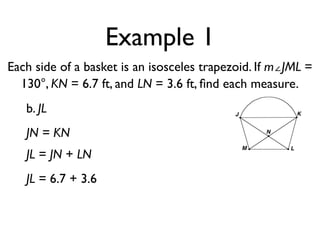 Example 1
Each side of a basket is an isosceles trapezoid. If m∠JML =
130°, KN = 6.7 ft, and LN = 3.6 ft, ﬁnd each measure.
b. JL
JN = KN
JL = JN + LN
JL = 6.7 + 3.6
 