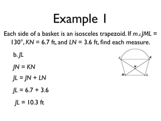 Example 1
Each side of a basket is an isosceles trapezoid. If m∠JML =
130°, KN = 6.7 ft, and LN = 3.6 ft, ﬁnd each measure.
b. JL
JN = KN
JL = JN + LN
JL = 6.7 + 3.6
JL = 10.3 ft
 