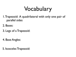 Vocabulary
1.Trapezoid: A quadrilateral with only one pair of
parallel sides
2. Bases:
3. Legs of a Trapezoid:
4. Base Angles:
5. Isosceles Trapezoid:
 