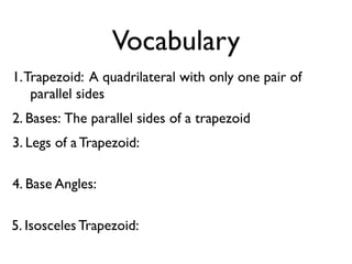 Vocabulary
1.Trapezoid: A quadrilateral with only one pair of
parallel sides
2. Bases: The parallel sides of a trapezoid
3. Legs of a Trapezoid:
4. Base Angles:
5. Isosceles Trapezoid:
 