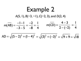 Example 2
A(5, 1), B(−3, −1), C(−2, 3), and D(2, 4)
m(AB) =
−1−1
−3− 5
=
−2
−8
=
1
4
m(CD) =
4 − 3
2 − (−2)
=
1
4
AD = (5 − 2)2
+ (1− 4)2
= (3)2
+ (−3)2
= 9 + 9 = 18
 