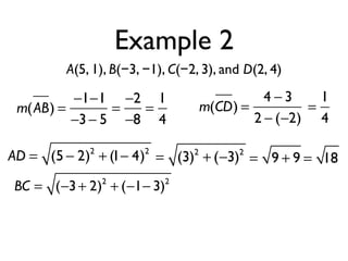 Example 2
A(5, 1), B(−3, −1), C(−2, 3), and D(2, 4)
m(AB) =
−1−1
−3− 5
=
−2
−8
=
1
4
m(CD) =
4 − 3
2 − (−2)
=
1
4
AD = (5 − 2)2
+ (1− 4)2
= (3)2
+ (−3)2
= 9 + 9 = 18
BC = (−3+ 2)2
+ (−1− 3)2
 
