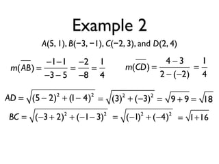 Example 2
A(5, 1), B(−3, −1), C(−2, 3), and D(2, 4)
m(AB) =
−1−1
−3− 5
=
−2
−8
=
1
4
m(CD) =
4 − 3
2 − (−2)
=
1
4
AD = (5 − 2)2
+ (1− 4)2
= (3)2
+ (−3)2
= 9 + 9 = 18
BC = (−3+ 2)2
+ (−1− 3)2
= (−1)2
+ (−4)2
= 1+16
 
