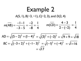 Example 2
A(5, 1), B(−3, −1), C(−2, 3), and D(2, 4)
m(AB) =
−1−1
−3− 5
=
−2
−8
=
1
4
m(CD) =
4 − 3
2 − (−2)
=
1
4
AD = (5 − 2)2
+ (1− 4)2
= (3)2
+ (−3)2
= 9 + 9 = 18
BC = (−3+ 2)2
+ (−1− 3)2
= (−1)2
+ (−4)2
= 1+16
= 17
 