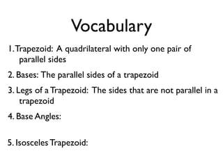 Vocabulary
1.Trapezoid: A quadrilateral with only one pair of
parallel sides
2. Bases: The parallel sides of a trapezoid
3. Legs of a Trapezoid: The sides that are not parallel in a
trapezoid
4. Base Angles:
5. Isosceles Trapezoid:
 