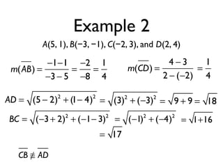 Example 2
A(5, 1), B(−3, −1), C(−2, 3), and D(2, 4)
m(AB) =
−1−1
−3− 5
=
−2
−8
=
1
4
m(CD) =
4 − 3
2 − (−2)
=
1
4
AD = (5 − 2)2
+ (1− 4)2
= (3)2
+ (−3)2
= 9 + 9 = 18
BC = (−3+ 2)2
+ (−1− 3)2
= (−1)2
+ (−4)2
= 1+16
= 17
CB ≅ AD
 