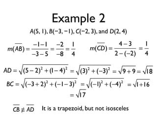 Example 2
A(5, 1), B(−3, −1), C(−2, 3), and D(2, 4)
m(AB) =
−1−1
−3− 5
=
−2
−8
=
1
4
m(CD) =
4 − 3
2 − (−2)
=
1
4
AD = (5 − 2)2
+ (1− 4)2
= (3)2
+ (−3)2
= 9 + 9 = 18
BC = (−3+ 2)2
+ (−1− 3)2
= (−1)2
+ (−4)2
= 1+16
= 17
It is a trapezoid, but not isoscelesCB ≅ AD
 