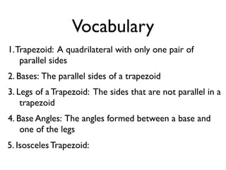 Vocabulary
1.Trapezoid: A quadrilateral with only one pair of
parallel sides
2. Bases: The parallel sides of a trapezoid
3. Legs of a Trapezoid: The sides that are not parallel in a
trapezoid
4. Base Angles: The angles formed between a base and
one of the legs
5. Isosceles Trapezoid:
 