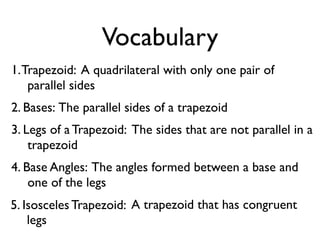 Vocabulary
1.Trapezoid: A quadrilateral with only one pair of
parallel sides
2. Bases: The parallel sides of a trapezoid
3. Legs of a Trapezoid: The sides that are not parallel in a
trapezoid
4. Base Angles: The angles formed between a base and
one of the legs
5. Isosceles Trapezoid: A trapezoid that has congruent
legs
 