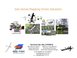 79A, Jalan Seri Impian 1
Taman Impian Emas
81300 Johor Bahru
4800-3-2 3rd Floor Block A1
Jln Perdana off Persiaran
Multimedia, Cyberjaya, Selangor
Geo Sense Sdn. Bhd. (774700-D)
Tel: 07 5623945 Fax: 07 5540339
ismaili@geosense.com.my
www.geosense.com.myGeo Sense Sdn. Bhd.
Geo Sense Mapping Drone Solutions
 