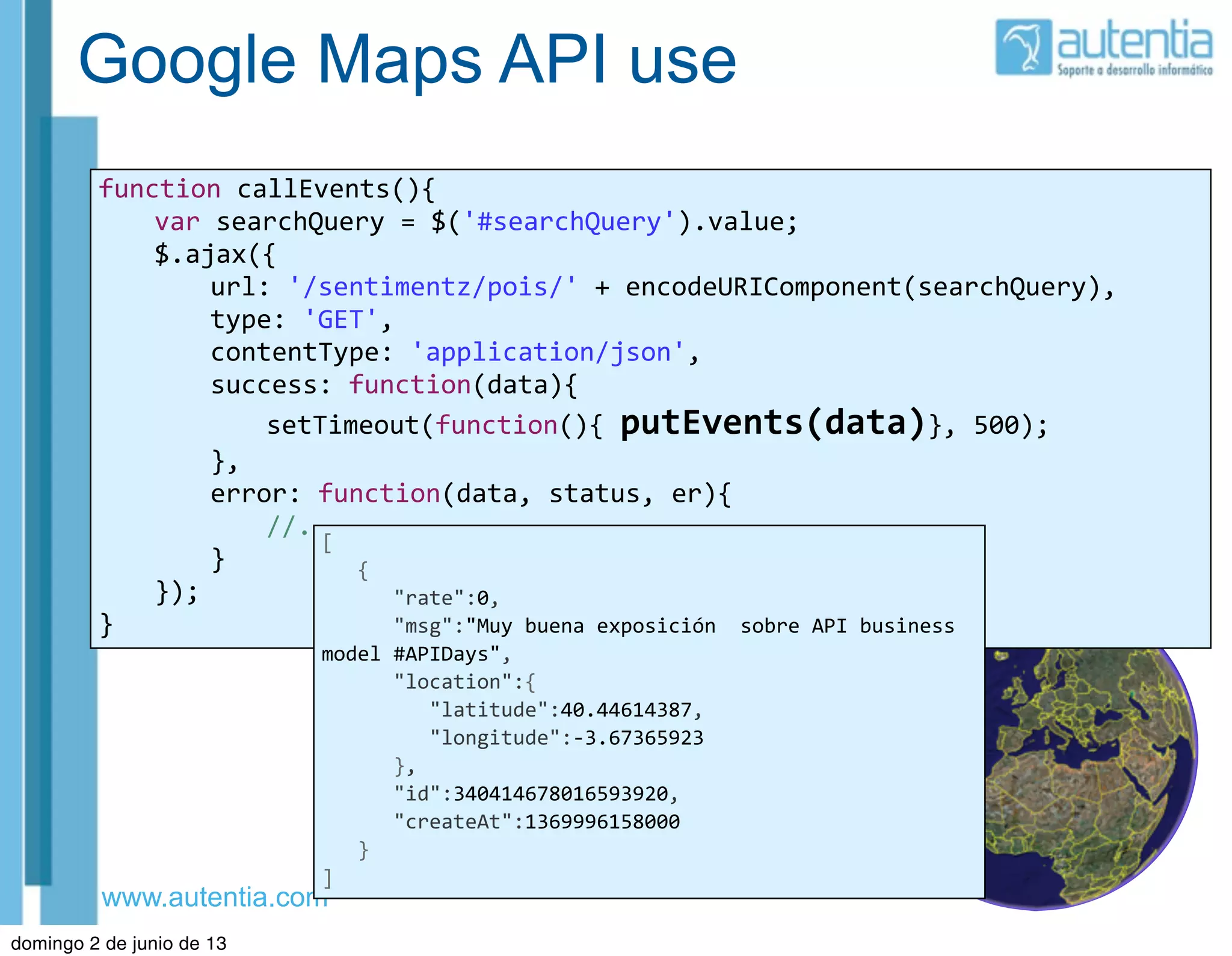 www.autentia.com
Google Maps API use
function	
  callEvents(){
	
   var	
  searchQuery	
  =	
  $('#searchQuery').value;
	
   $.ajax({
	
   	
   url:	
  '/sentimentz/pois/'	
  +	
  encodeURIComponent(searchQuery),
	
   	
   type:	
  'GET',
	
   	
   contentType:	
  'application/json',
	
   	
   success:	
  function(data){
	
   	
   	
   setTimeout(function(){	
  putEvents(data)},	
  500);
	
   	
   },
	
   	
   error:	
  function(data,	
  status,	
  er){
	
   	
   	
   //....
	
   	
   }
	
   });
}
[
	
  	
  	
  {
	
  	
  	
  	
  	
  	
  "rate":0,
	
  	
  	
  	
  	
  	
  "msg":"Muy	
  buena	
  exposición	
  	
  sobre	
  API	
  business	
  
model	
  #APIDays",
	
  	
  	
  	
  	
  	
  "location":{
	
  	
  	
  	
  	
  	
  	
  	
  	
  "latitude":40.44614387,
	
  	
  	
  	
  	
  	
  	
  	
  	
  "longitude":-­‐3.67365923
	
  	
  	
  	
  	
  	
  },
	
  	
  	
  	
  	
  	
  "id":340414678016593920,
	
  	
  	
  	
  	
  	
  "createAt":1369996158000
	
  	
  	
  }
]
domingo 2 de junio de 13
 