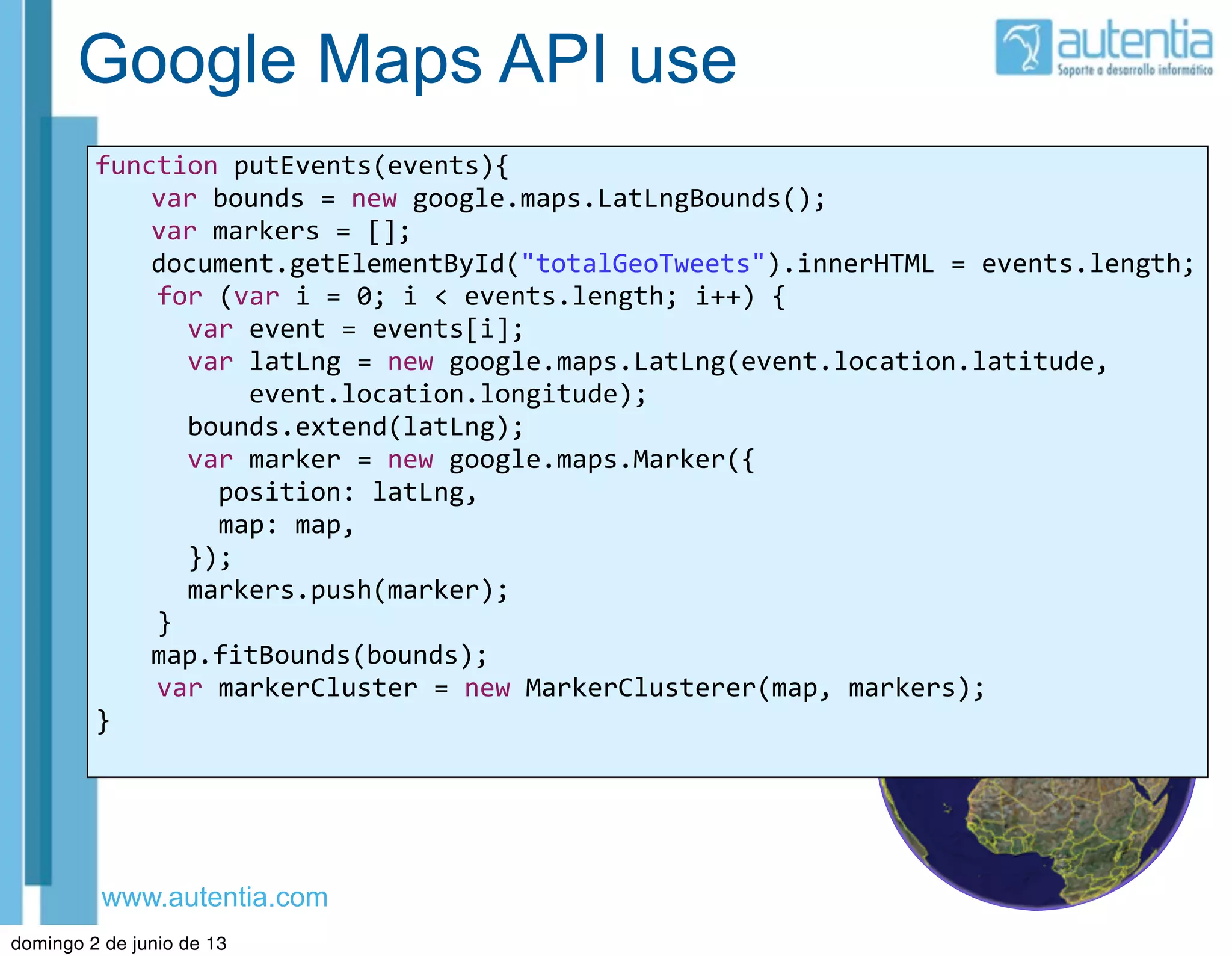 www.autentia.com
Google Maps API use
function	
  putEvents(events){
	
   var	
  bounds	
  =	
  new	
  google.maps.LatLngBounds();
	
   var	
  markers	
  =	
  [];
	
   document.getElementById("totalGeoTweets").innerHTML	
  =	
  events.length;
	
  	
  	
  	
  for	
  (var	
  i	
  =	
  0;	
  i	
  <	
  events.length;	
  i++)	
  {
	
  	
  	
  	
  	
  	
  var	
  event	
  =	
  events[i];
	
  	
  	
  	
  	
  	
  var	
  latLng	
  =	
  new	
  google.maps.LatLng(event.location.latitude,
	
  	
  	
  	
  	
  	
  	
  	
  	
  	
  event.location.longitude);
	
  	
  	
  	
  	
  	
  bounds.extend(latLng);
	
  	
  	
  	
  	
  	
  var	
  marker	
  =	
  new	
  google.maps.Marker({
	
  	
  	
  	
  	
  	
  	
  	
  position:	
  latLng,
	
  	
  	
  	
  	
  	
  	
  	
  map:	
  map,
	
  	
  	
  	
  	
  	
  });
	
  	
  	
  	
  	
  	
  markers.push(marker);
	
  	
  	
  	
  }
	
   map.fitBounds(bounds);
	
  	
  	
  	
  var	
  markerCluster	
  =	
  new	
  MarkerClusterer(map,	
  markers);
}
domingo 2 de junio de 13
 