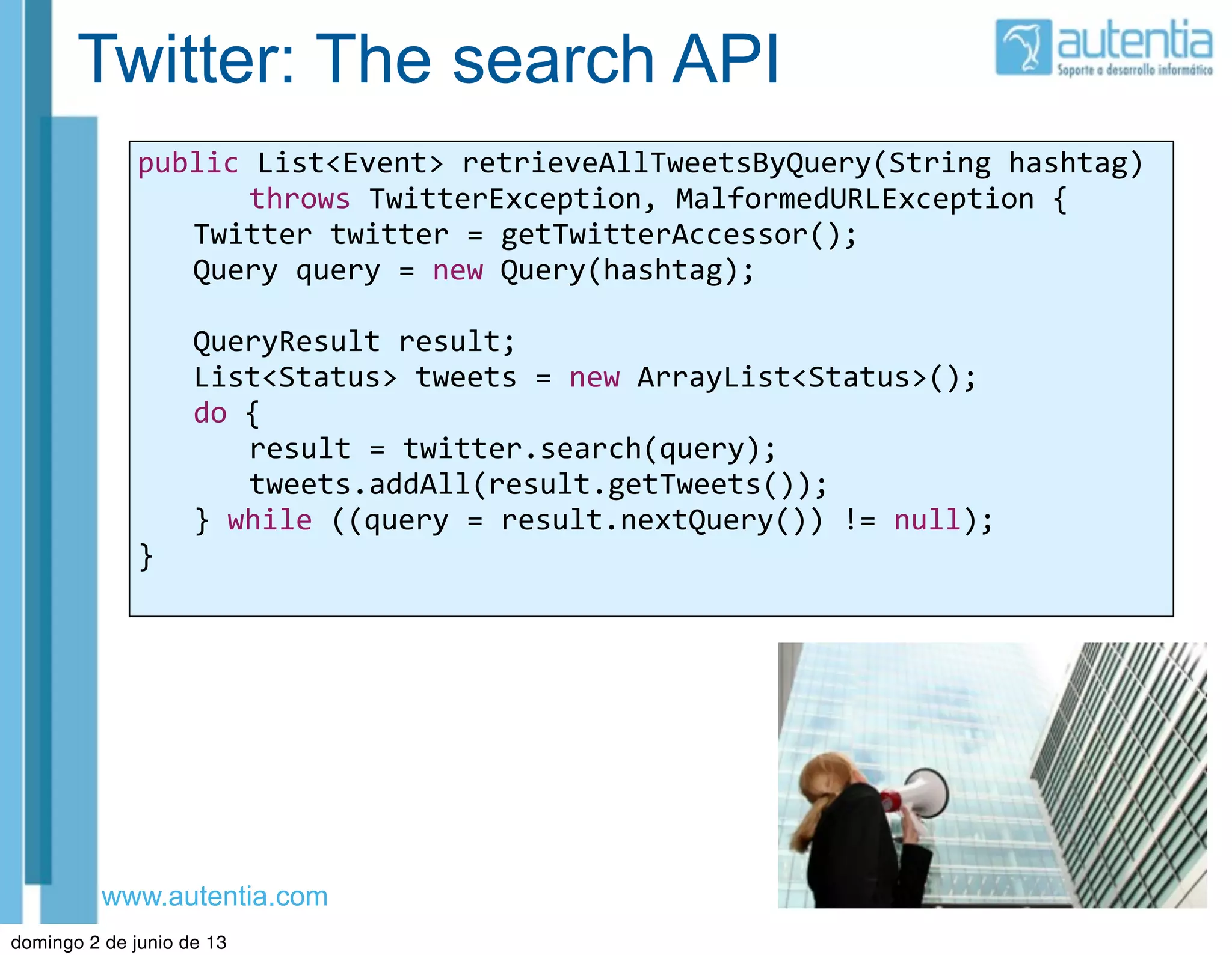 www.autentia.com
Twitter: The search API
public	
  List<Event>	
  retrieveAllTweetsByQuery(String	
  hashtag)
	
   	
   throws	
  TwitterException,	
  MalformedURLException	
  {
	
   Twitter	
  twitter	
  =	
  getTwitterAccessor();
	
   Query	
  query	
  =	
  new	
  Query(hashtag);
	
   QueryResult	
  result;
	
   List<Status>	
  tweets	
  =	
  new	
  ArrayList<Status>();
	
   do	
  {
	
   	
   result	
  =	
  twitter.search(query);
	
   	
   tweets.addAll(result.getTweets());
	
   }	
  while	
  ((query	
  =	
  result.nextQuery())	
  !=	
  null);
}	
  
domingo 2 de junio de 13
 