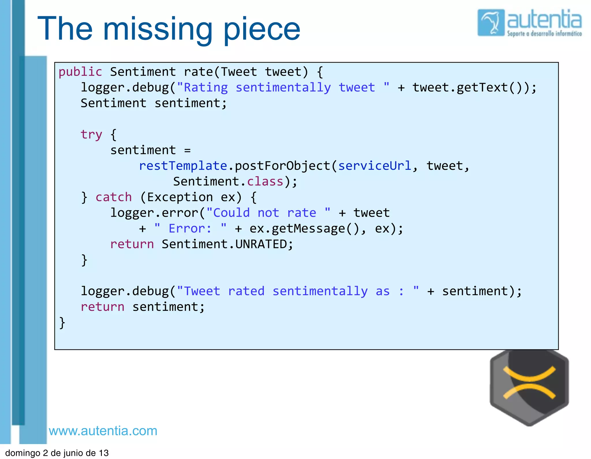 www.autentia.com
The missing piece
public	
  Sentiment	
  rate(Tweet	
  tweet)	
  {
	
  	
  	
  logger.debug("Rating	
  sentimentally	
  tweet	
  "	
  +	
  tweet.getText());
	
  	
  	
  Sentiment	
  sentiment;
	
  	
  	
  try	
  {
	
  	
  	
  	
  	
  	
  	
  sentiment	
  =	
  
restTemplate.postForObject(serviceUrl,	
  tweet,
	
  Sentiment.class);
	
  	
  	
  }	
  catch	
  (Exception	
  ex)	
  {
	
  	
  	
  	
  	
  	
  	
  logger.error("Could	
  not	
  rate	
  "	
  +	
  tweet	
  
+	
  "	
  Error:	
  "	
  +	
  ex.getMessage(),	
  ex);
	
  	
  	
  	
  	
  	
  	
  return	
  Sentiment.UNRATED;
	
  	
  	
  }
	
  	
  	
  logger.debug("Tweet	
  rated	
  sentimentally	
  as	
  :	
  "	
  +	
  sentiment);
	
  	
  	
  return	
  sentiment;
}
domingo 2 de junio de 13
 