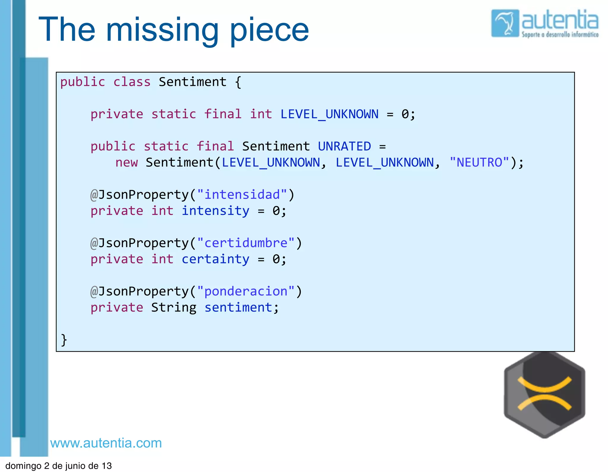 www.autentia.com
The missing piece
public	
  class	
  Sentiment	
  {
	
  	
  	
  	
  private	
  static	
  final	
  int	
  LEVEL_UNKNOWN	
  =	
  0;
	
  	
  	
  	
  public	
  static	
  final	
  Sentiment	
  UNRATED	
  =	
  
new	
  Sentiment(LEVEL_UNKNOWN,	
  LEVEL_UNKNOWN,	
  "NEUTRO");
	
  	
  	
  	
  @JsonProperty("intensidad")
	
  	
  	
  	
  private	
  int	
  intensity	
  =	
  0;
	
  	
  	
  	
  @JsonProperty("certidumbre")
	
  	
  	
  	
  private	
  int	
  certainty	
  =	
  0;
	
  	
  	
  	
  @JsonProperty("ponderacion")
	
  	
  	
  	
  private	
  String	
  sentiment;
}
domingo 2 de junio de 13
 