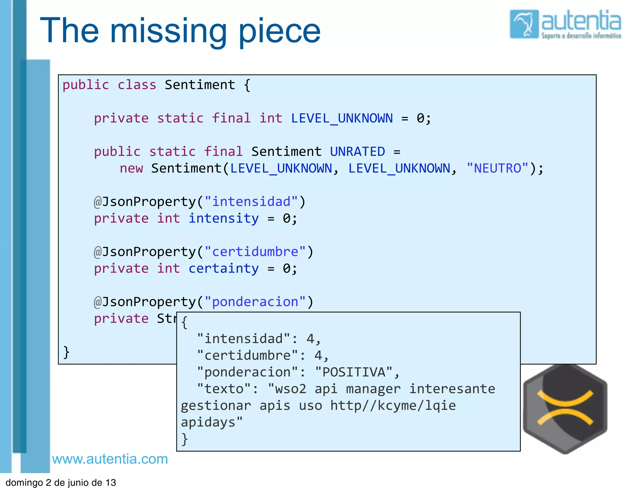 www.autentia.com
The missing piece
public	
  class	
  Sentiment	
  {
	
  	
  	
  	
  private	
  static	
  final	
  int	
  LEVEL_UNKNOWN	
  =	
  0;
	
  	
  	
  	
  public	
  static	
  final	
  Sentiment	
  UNRATED	
  =	
  
new	
  Sentiment(LEVEL_UNKNOWN,	
  LEVEL_UNKNOWN,	
  "NEUTRO");
	
  	
  	
  	
  @JsonProperty("intensidad")
	
  	
  	
  	
  private	
  int	
  intensity	
  =	
  0;
	
  	
  	
  	
  @JsonProperty("certidumbre")
	
  	
  	
  	
  private	
  int	
  certainty	
  =	
  0;
	
  	
  	
  	
  @JsonProperty("ponderacion")
	
  	
  	
  	
  private	
  String	
  sentiment;
}
{
	
  	
  "intensidad":	
  4,
	
  	
  "certidumbre":	
  4,
	
  	
  "ponderacion":	
  "POSITIVA",
	
  	
  "texto":	
  "wso2	
  api	
  manager	
  interesante	
  
gestionar	
  apis	
  uso	
  http//kcyme/lqie	
  
apidays"
}
domingo 2 de junio de 13
 