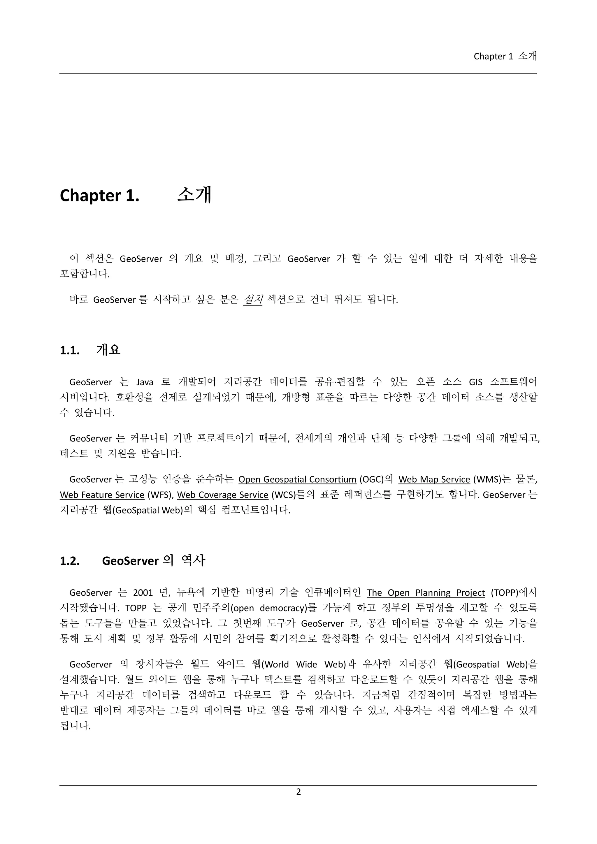 Chapter 1 소개

Chapter 1.

소개

이 섹션은 GeoServer 의 개요 및 배경, 그리고 GeoServer 가 할 수 있는 일에 대한 더 자세한 내용을
포함합니다.
바로 GeoServer 를 시작하고 싶은 분은 설치 섹션으로 건너 뛰셔도 됩니다.

1.1.

개요

GeoServer 는 Java 로 개발되어 지리공간 데이터를 공유·
편집할 수 있는 오픈 소스 GIS 소프트웨어
서버입니다. 호환성을 전제로 설계되었기 때문에, 개방형 표준을 따르는 다양한 공간 데이터 소스를 생산할
수 있습니다.
GeoServer 는 커뮤니티 기반 프로젝트이기 때문에, 전세계의 개인과 단체 등 다양한 그룹에 의해 개발되고,
테스트 및 지원을 받습니다.
GeoServer 는 고성능 인증을 준수하는 Open Geospatial Consortium (OGC)의 Web Map Service (WMS)는 물론,
Web Feature Service (WFS), Web Coverage Service (WCS)들의 표준 레퍼런스를 구현하기도 합니다. GeoServer 는
지리공간 웹(GeoSpatial Web)의 핵심 컴포넌트입니다.

1.2.

GeoServer 의 역사

GeoServer 는 2001 년, 뉴욕에 기반한 비영리 기술 인큐베이터인 The Open Planning Project (TOPP)에서
시작됐습니다. TOPP 는 공개 민주주의(open democracy)를 가능케 하고 정부의 투명성을 제고할 수 있도록
돕는 도구들을 만들고 있었습니다. 그 첫번째 도구가 GeoServer 로, 공간 데이터를 공유할 수 있는 기능을
통해 도시 계획 및 정부 활동에 시민의 참여를 획기적으로 활성화할 수 있다는 인식에서 시작되었습니다.
GeoServer 의 창시자들은 월드 와이드 웹(World Wide Web)과 유사한 지리공간 웹(Geospatial Web)을
설계했습니다. 월드 와이드 웹을 통해 누구나 텍스트를 검색하고 다운로드할 수 있듯이 지리공간 웹을 통해
누구나 지리공간 데이터를 검색하고 다운로드 할 수 있습니다. 지금처럼 간접적이며 복잡한 방법과는
반대로 데이터 제공자는 그들의 데이터를 바로 웹을 통해 게시할 수 있고, 사용자는 직접 액세스할 수 있게
됩니다.

2

 