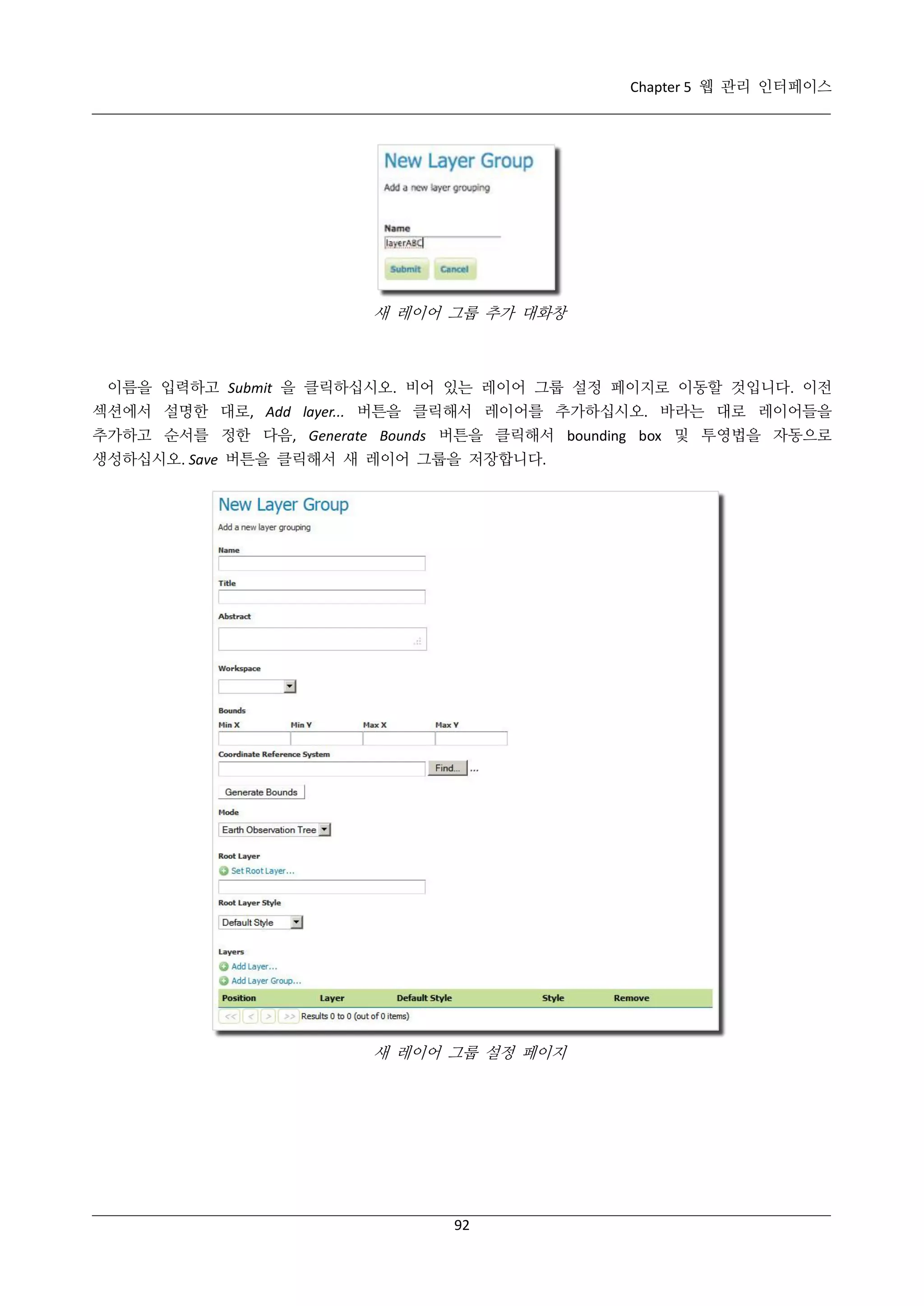 Chapter 5 웹 관리 인터페이스

새 레이어 그룹 추가 대화창

이름을 입력하고 Submit 을 클릭하십시오. 비어 있는 레이어 그룹 설정 페이지로 이동할 것입니다. 이전
섹션에서 설명한 대로, Add layer... 버튼을 클릭해서 레이어를 추가하십시오. 바라는 대로 레이어들을
추가하고 순서를 정한 다음, Generate Bounds 버튼을 클릭해서 bounding box 및 투영법을 자동으로
생성하십시오. Save 버튼을 클릭해서 새 레이어 그룹을 저장합니다.

새 레이어 그룹 설정 페이지

92

 