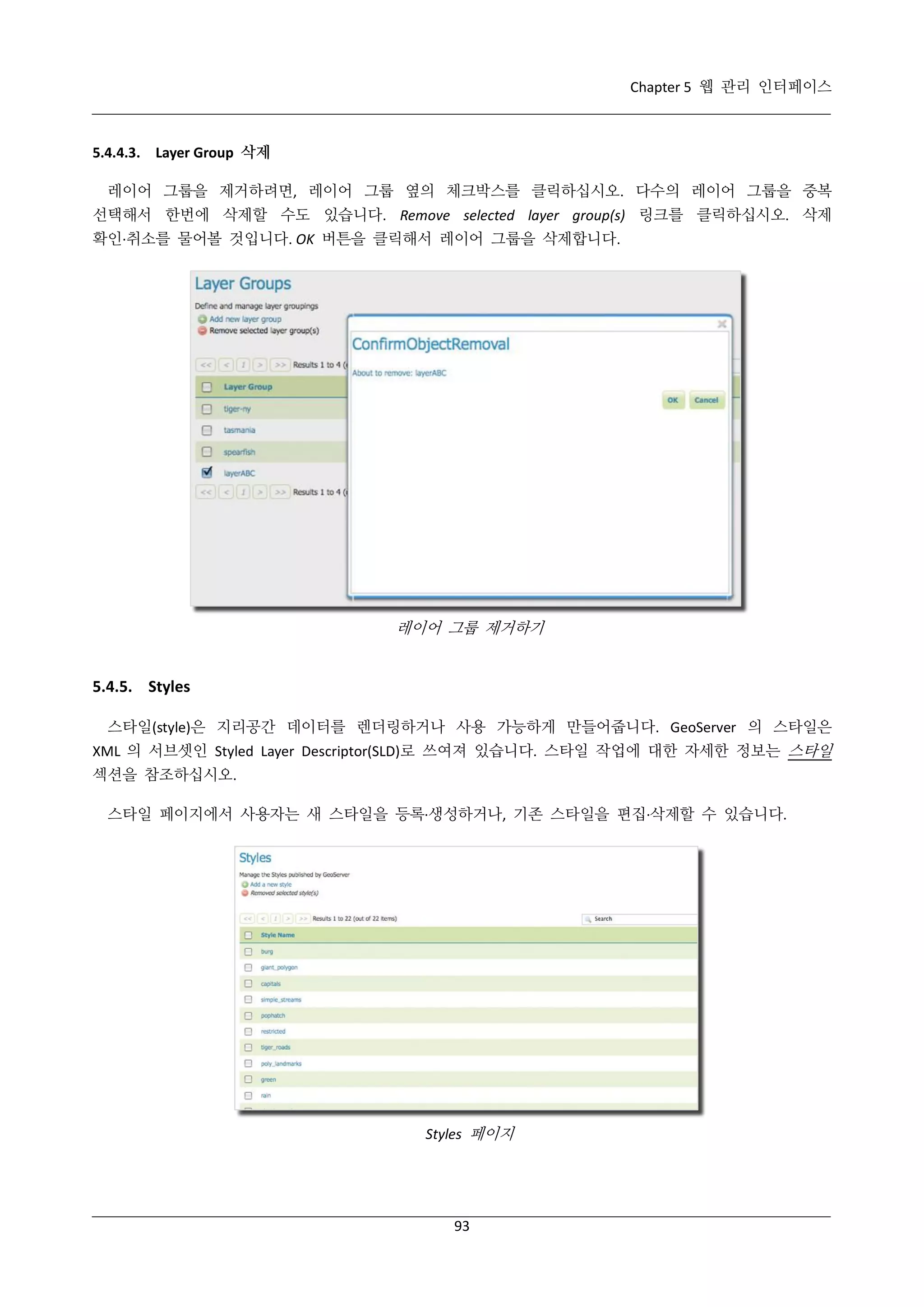 Chapter 5 웹 관리 인터페이스

5.4.4.3. Layer Group 삭제
레이어 그룹을 제거하려면, 레이어 그룹 옆의 체크박스를 클릭하십시오. 다수의 레이어 그룹을 중복
선택해서 한번에 삭제할 수도 있습니다. Remove selected layer group(s) 링크를 클릭하십시오. 삭제
확인·
취소를 물어볼 것입니다. OK 버튼을 클릭해서 레이어 그룹을 삭제합니다.

레이어 그룹 제거하기

5.4.5. Styles
스타일(style)은 지리공간 데이터를 렌더링하거나 사용 가능하게 만들어줍니다. GeoServer 의 스타일은
XML 의 서브셋인 Styled Layer Descriptor(SLD)로 쓰여져 있습니다. 스타일 작업에 대한 자세한 정보는 스타일
섹션을 참조하십시오.
스타일 페이지에서 사용자는 새 스타일을 등록·
생성하거나, 기존 스타일을 편집·
삭제할 수 있습니다.

Styles 페이지

93

 