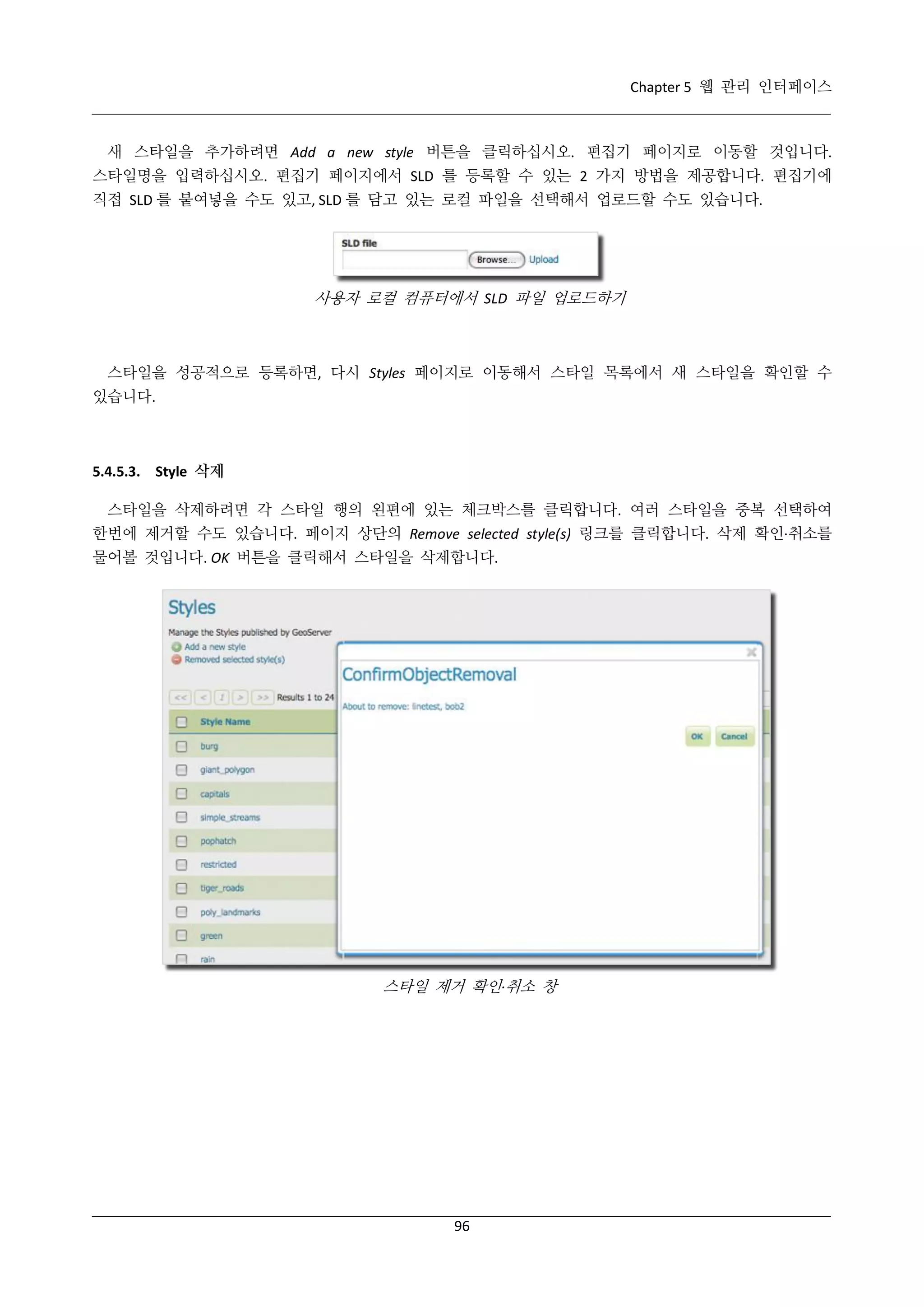 Chapter 5 웹 관리 인터페이스

새 스타일을 추가하려면 Add a new style 버튼을 클릭하십시오. 편집기 페이지로 이동할 것입니다.
스타일명을 입력하십시오. 편집기 페이지에서 SLD 를 등록할 수 있는 2 가지 방법을 제공합니다. 편집기에
직접 SLD 를 붙여넣을 수도 있고, SLD 를 담고 있는 로컬 파일을 선택해서 업로드할 수도 있습니다.

사용자 로컬 컴퓨터에서 SLD 파일 업로드하기

스타일을 성공적으로 등록하면, 다시 Styles 페이지로 이동해서 스타일 목록에서 새 스타일을 확인할 수
있습니다.

5.4.5.3. Style 삭제
스타일을 삭제하려면 각 스타일 행의 왼편에 있는 체크박스를 클릭합니다. 여러 스타일을 중복 선택하여
한번에 제거할 수도 있습니다. 페이지 상단의 Remove selected style(s) 링크를 클릭합니다. 삭제 확인·
취소를
물어볼 것입니다. OK 버튼을 클릭해서 스타일을 삭제합니다.

스타일 제거 확인·
취소 창

96

 