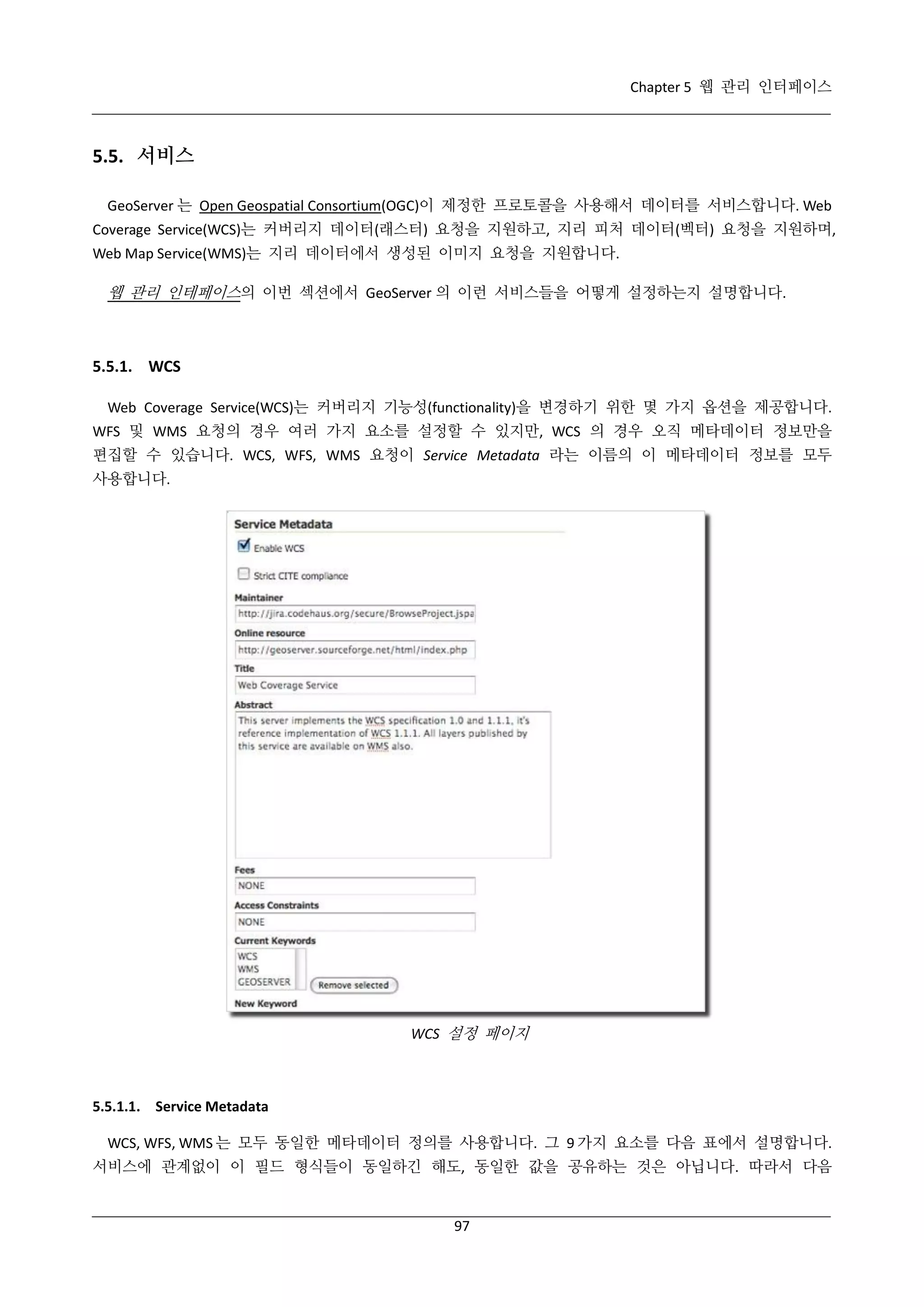Chapter 5 웹 관리 인터페이스

5.5. 서비스
GeoServer 는 Open Geospatial Consortium(OGC)이 제정한 프로토콜을 사용해서 데이터를 서비스합니다. Web
Coverage Service(WCS)는 커버리지 데이터(래스터) 요청을 지원하고, 지리 피처 데이터(벡터) 요청을 지원하며,
Web Map Service(WMS)는 지리 데이터에서 생성된 이미지 요청을 지원합니다.

웹 관리 인테페이스의 이번 섹션에서 GeoServer 의 이런 서비스들을 어떻게 설정하는지 설명합니다.

5.5.1. WCS
Web Coverage Service(WCS)는 커버리지 기능성(functionality)을 변경하기 위한 몇 가지 옵션을 제공합니다.
WFS 및 WMS 요청의 경우 여러 가지 요소를 설정할 수 있지만, WCS 의 경우 오직 메타데이터 정보만을
편집할 수 있습니다. WCS, WFS, WMS 요청이 Service Metadata 라는 이름의 이 메타데이터 정보를 모두
사용합니다.

WCS 설정 페이지

5.5.1.1. Service Metadata
WCS, WFS, WMS 는 모두 동일한 메타데이터 정의를 사용합니다. 그 9 가지 요소를 다음 표에서 설명합니다.
서비스에 관계없이 이 필드 형식들이 동일하긴 해도, 동일한 값을 공유하는 것은 아닙니다. 따라서 다음

97

 
