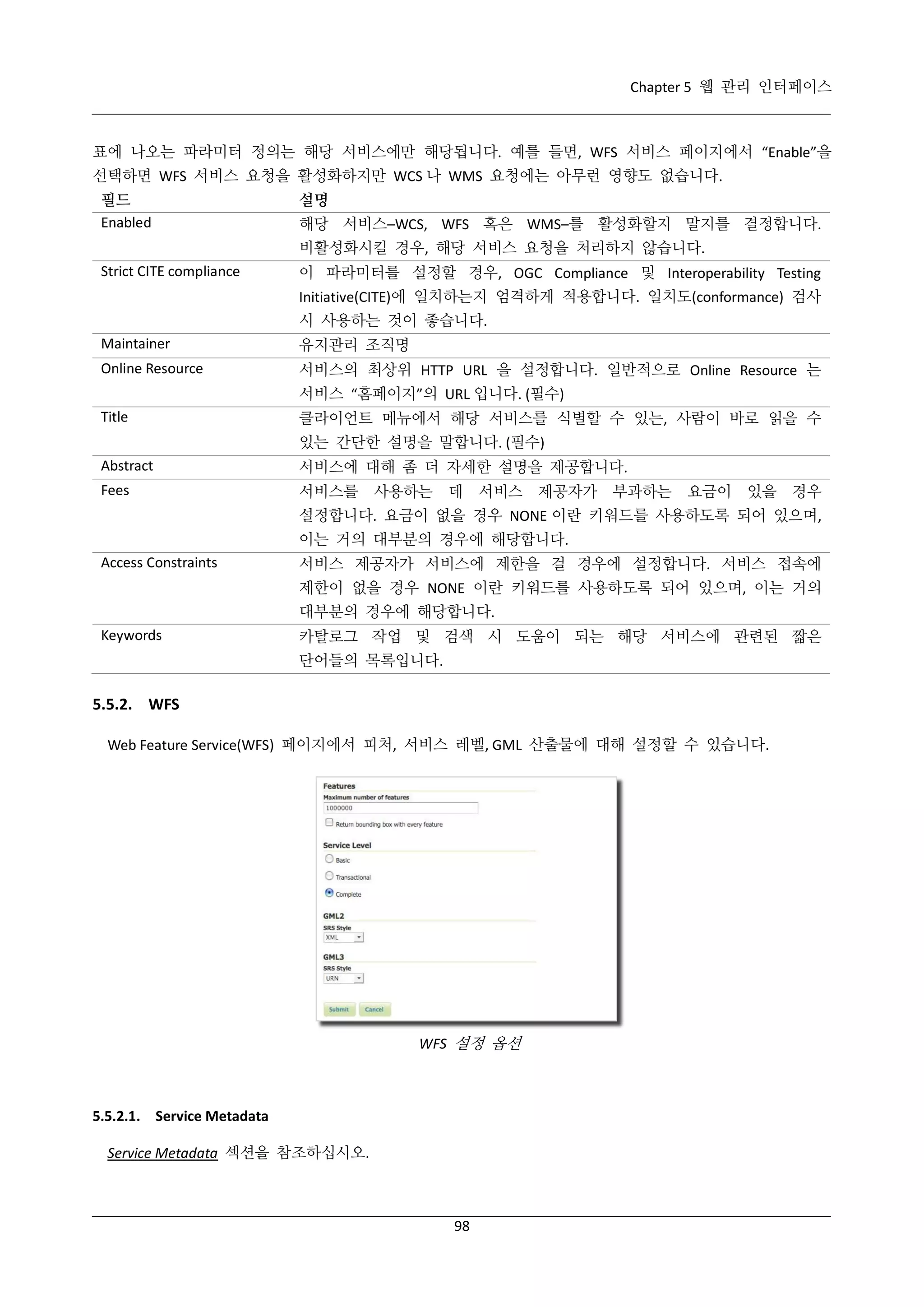 Chapter 5 웹 관리 인터페이스

표에 나오는 파라미터 정의는 해당 서비스에만 해당됩니다. 예를 들면, WFS 서비스 페이지에서 “Enable”을
선택하면 WFS 서비스 요청을 활성화하지만 WCS 나 WMS 요청에는 아무런 영향도 없습니다.
필드
Enabled

설명
해당 서비스–WCS, WFS 혹은 WMS–를 활성화할지 말지를 결정합니다.
비활성화시킬 경우, 해당 서비스 요청을 처리하지 않습니다.

Strict CITE compliance

이 파라미터를 설정할 경우, OGC Compliance 및 Interoperability Testing
Initiative(CITE)에 일치하는지 엄격하게 적용합니다. 일치도(conformance) 검사
시 사용하는 것이 좋습니다.

Maintainer

유지관리 조직명

Online Resource

서비스의 최상위 HTTP URL 을 설정합니다. 일반적으로 Online Resource 는
서비스 “홈페이지”의 URL 입니다. (필수)

Title

클라이언트 메뉴에서 해당 서비스를 식별할 수 있는, 사람이 바로 읽을 수
있는 간단한 설명을 말합니다. (필수)

Abstract

서비스에 대해 좀 더 자세한 설명을 제공합니다.

Fees

서비스를

사용하는

데 서비스 제공자가 부과하는

요금이 있을 경우

설정합니다. 요금이 없을 경우 NONE 이란 키워드를 사용하도록 되어 있으며,
이는 거의 대부분의 경우에 해당합니다.
Access Constraints

서비스 제공자가 서비스에 제한을 걸 경우에 설정합니다. 서비스 접속에
제한이 없을 경우 NONE 이란 키워드를 사용하도록 되어 있으며, 이는 거의
대부분의 경우에 해당합니다.

Keywords

카탈로그 작업 및 검색 시 도움이 되는 해당 서비스에 관련된 짧은
단어들의 목록입니다.

5.5.2. WFS
Web Feature Service(WFS) 페이지에서 피처, 서비스 레벨, GML 산출물에 대해 설정할 수 있습니다.

WFS 설정 옵션

5.5.2.1. Service Metadata
Service Metadata 섹션을 참조하십시오.

98

 