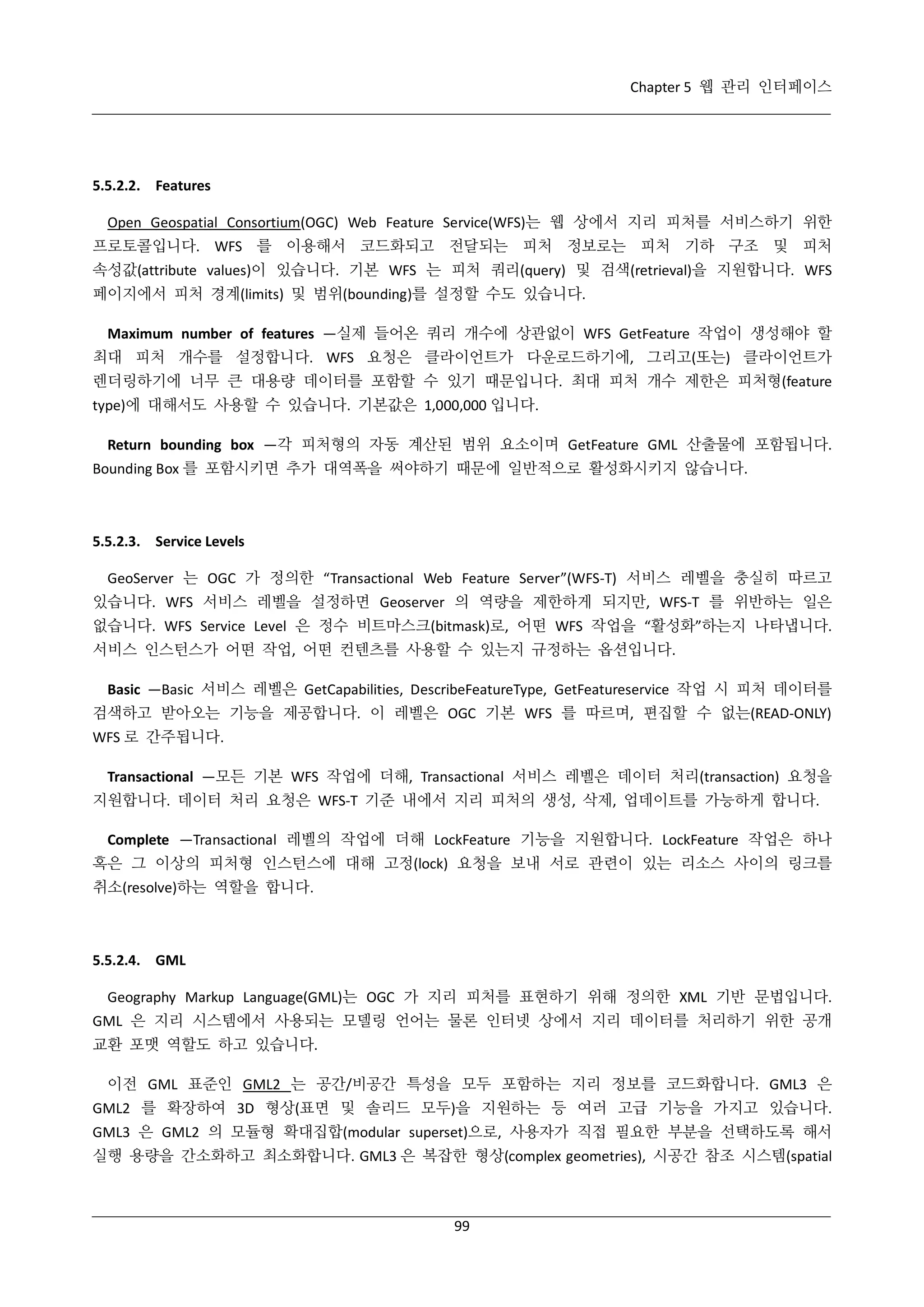 Chapter 5 웹 관리 인터페이스

5.5.2.2. Features
Open Geospatial Consortium(OGC) Web Feature Service(WFS)는 웹 상에서 지리 피처를 서비스하기 위한
프로토콜입니다. WFS 를 이용해서 코드화되고 전달되는 피처 정보로는 피처 기하 구조 및 피처
속성값(attribute values)이 있습니다. 기본 WFS 는 피처 쿼리(query) 및 검색(retrieval)을 지원합니다. WFS
페이지에서 피처 경계(limits) 및 범위(bounding)를 설정할 수도 있습니다.
Maximum number of features —실제 들어온 쿼리 개수에 상관없이 WFS GetFeature 작업이 생성해야 할
최대 피처 개수를 설정합니다. WFS 요청은 클라이언트가 다운로드하기에, 그리고(또는) 클라이언트가
렌더링하기에 너무 큰 대용량 데이터를 포함할 수 있기 때문입니다. 최대 피처 개수 제한은 피처형(feature
type)에 대해서도 사용할 수 있습니다. 기본값은 1,000,000 입니다.
Return bounding box —각 피처형의 자동 계산된 범위 요소이며 GetFeature GML 산출물에 포함됩니다.
Bounding Box 를 포함시키면 추가 대역폭을 써야하기 때문에 일반적으로 활성화시키지 않습니다.

5.5.2.3. Service Levels
GeoServer 는 OGC 가 정의한 “Transactional Web Feature Server”(WFS-T) 서비스 레벨을 충실히 따르고
있습니다. WFS 서비스 레벨을 설정하면 Geoserver 의 역량을 제한하게 되지만, WFS-T 를 위반하는 일은
없습니다. WFS Service Level 은 정수 비트마스크(bitmask)로, 어떤 WFS 작업을 “활성화”하는지 나타냅니다.
서비스 인스턴스가 어떤 작업, 어떤 컨텐츠를 사용할 수 있는지 규정하는 옵션입니다.
Basic —Basic 서비스 레벨은 GetCapabilities, DescribeFeatureType, GetFeatureservice 작업 시 피처 데이터를
검색하고 받아오는 기능을 제공합니다. 이 레벨은 OGC 기본 WFS 를 따르며, 편집할 수 없는(READ-ONLY)
WFS 로 간주됩니다.
Transactional —모든 기본 WFS 작업에 더해, Transactional 서비스 레벨은 데이터 처리(transaction) 요청을
지원합니다. 데이터 처리 요청은 WFS-T 기준 내에서 지리 피처의 생성, 삭제, 업데이트를 가능하게 합니다.
Complete —Transactional 레벨의 작업에 더해 LockFeature 기능을 지원합니다. LockFeature 작업은 하나
혹은 그 이상의 피처형 인스턴스에 대해 고정(lock) 요청을 보내 서로 관련이 있는 리소스 사이의 링크를
취소(resolve)하는 역할을 합니다.

5.5.2.4. GML
Geography Markup Language(GML)는 OGC 가 지리 피처를 표현하기 위해 정의한 XML 기반 문법입니다.
GML 은 지리 시스템에서 사용되는 모델링 언어는 물론 인터넷 상에서 지리 데이터를 처리하기 위한 공개
교환 포맷 역할도 하고 있습니다.
이전 GML 표준인 GML2 는 공간/비공간 특성을 모두 포함하는 지리 정보를 코드화합니다. GML3 은
GML2 를 확장하여 3D 형상(표면 및 솔리드 모두)을 지원하는 등 여러 고급 기능을 가지고 있습니다.
GML3 은 GML2 의 모듈형 확대집합(modular superset)으로, 사용자가 직접 필요한 부분을 선택하도록 해서
실행 용량을 간소화하고 최소화합니다. GML3 은 복잡한 형상(complex geometries), 시공간 참조 시스템(spatial

99

 