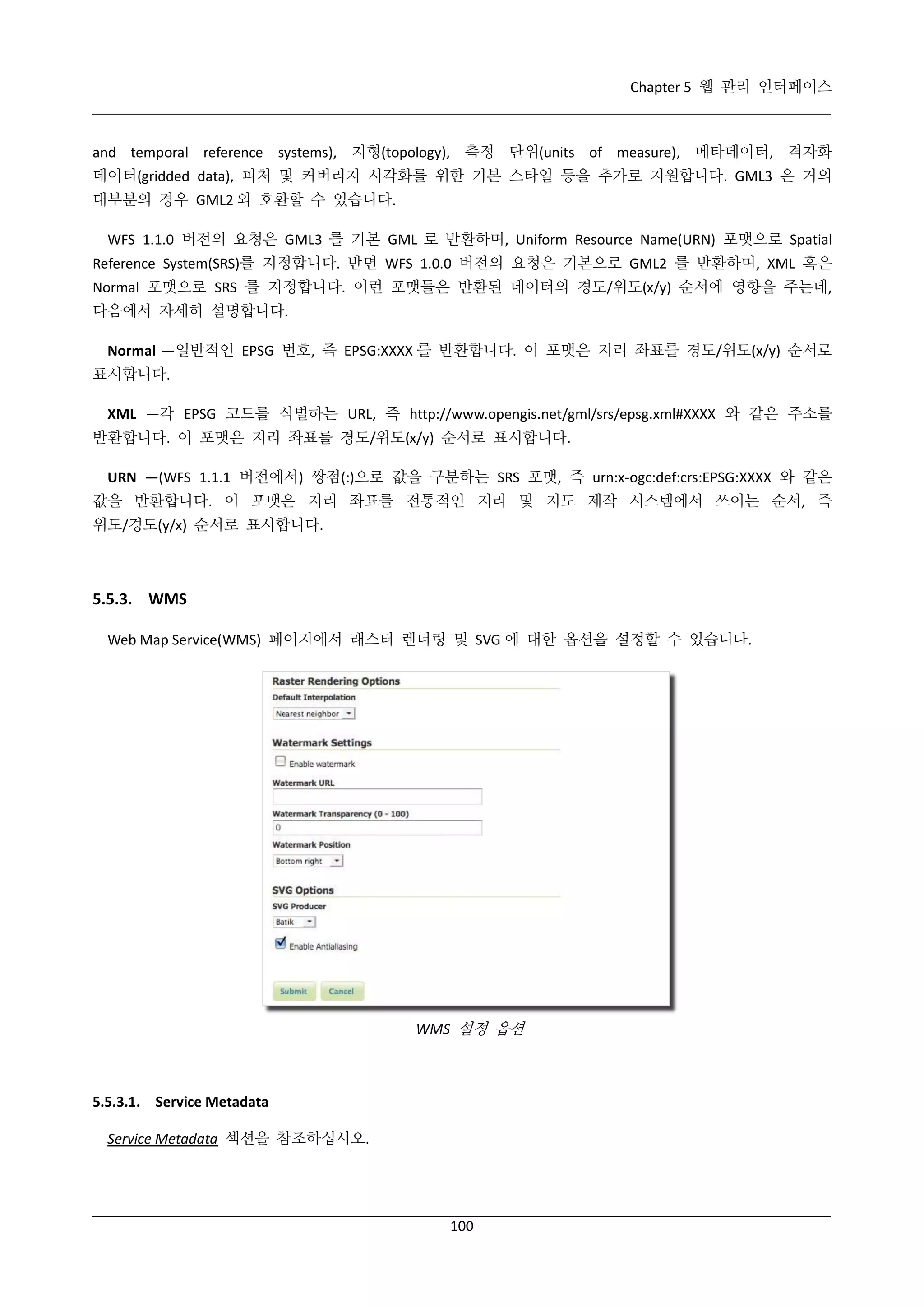 Chapter 5 웹 관리 인터페이스

and temporal reference systems), 지형(topology), 측정 단위(units of measure), 메타데이터, 격자화
데이터(gridded data), 피처 및 커버리지 시각화를 위한 기본 스타일 등을 추가로 지원합니다. GML3 은 거의
대부분의 경우 GML2 와 호환할 수 있습니다.
WFS 1.1.0 버전의 요청은 GML3 를 기본 GML 로 반환하며, Uniform Resource Name(URN) 포맷으로 Spatial
Reference System(SRS)를 지정합니다. 반면 WFS 1.0.0 버전의 요청은 기본으로 GML2 를 반환하며, XML 혹은
Normal 포맷으로 SRS 를 지정합니다. 이런 포맷들은 반환된 데이터의 경도/위도(x/y) 순서에 영향을 주는데,
다음에서 자세히 설명합니다.
Normal —일반적인 EPSG 번호, 즉 EPSG:XXXX 를 반환합니다. 이 포맷은 지리 좌표를 경도/위도(x/y) 순서로
표시합니다.
XML —각 EPSG 코드를 식별하는 URL, 즉 http://www.opengis.net/gml/srs/epsg.xml#XXXX 와 같은 주소를
반환합니다. 이 포맷은 지리 좌표를 경도/위도(x/y) 순서로 표시합니다.
URN —(WFS 1.1.1 버전에서) 쌍점(:)으로 값을 구분하는 SRS 포맷, 즉 urn:x-ogc:def:crs:EPSG:XXXX 와 같은
값을 반환합니다. 이 포맷은 지리 좌표를 전통적인 지리 및 지도 제작 시스템에서 쓰이는 순서, 즉
위도/경도(y/x) 순서로 표시합니다.

5.5.3. WMS
Web Map Service(WMS) 페이지에서 래스터 렌더링 및 SVG 에 대한 옵션을 설정할 수 있습니다.

WMS 설정 옵션

5.5.3.1. Service Metadata
Service Metadata 섹션을 참조하십시오.

100

 